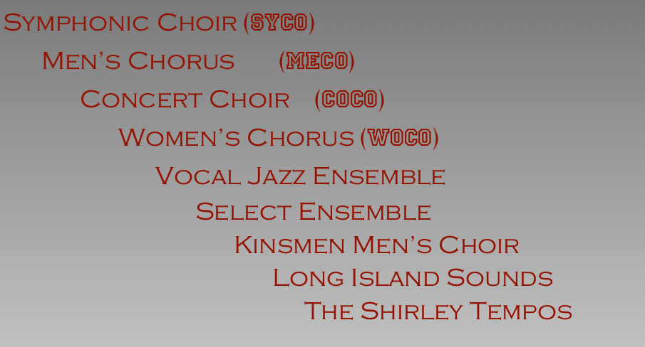 Symphonic Choir (SyCo)
      Men’s Chorus         (Meco)
            Concert Choir     (CoCo) 
                  Women’s Chorus (WoCo)
                                Vocal Jazz Ensemble
                              Select Ensemble
                                    Kinsmen Men’s Choir
                                          Long Island Sounds
                                               The Shirley Tempos
