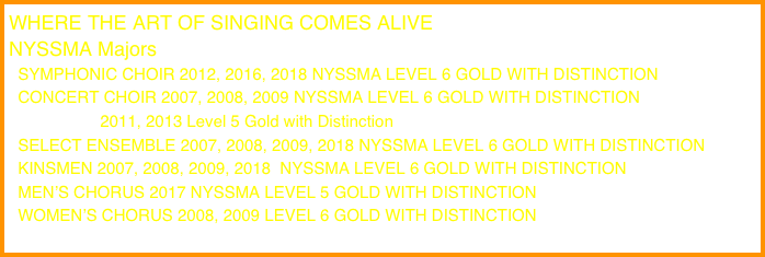 WHERE THE ART OF SINGING COMES ALIVE
NYSSMA Majors
  SYMPHONIC CHOIR 2012, 2016, 2018 NYSSMA LEVEL 6 GOLD WITH DISTINCTION
  CONCERT CHOIR 2007, 2008, 2009 NYSSMA LEVEL 6 GOLD WITH DISTINCTION
                    2011, 2013 Level 5 Gold with Distinction
  SELECT ENSEMBLE 2007, 2008, 2009, 2018 NYSSMA LEVEL 6 GOLD WITH DISTINCTION
  KINSMEN 2007, 2008, 2009, 2018  NYSSMA LEVEL 6 GOLD WITH DISTINCTION
  MEN’S CHORUS 2017 NYSSMA LEVEL 5 GOLD WITH DISTINCTION
  WOMEN’S CHORUS 2008, 2009 LEVEL 6 GOLD WITH DISTINCTION
